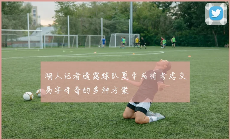 湖人记者透露球队夏季或将考虑交易字母哥的多种方案